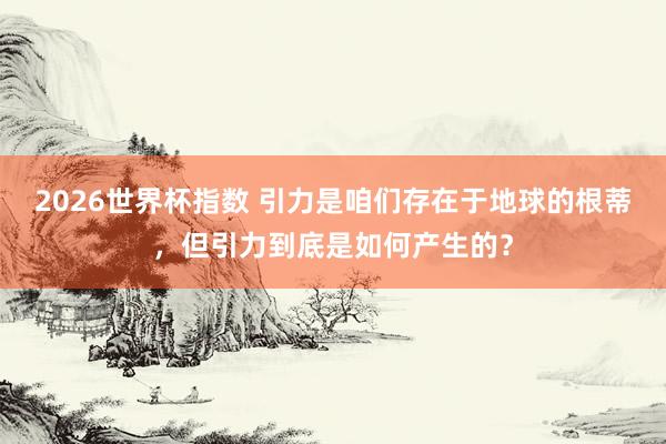 2026世界杯指数 引力是咱们存在于地球的根蒂，但引力到底是如何产生的？