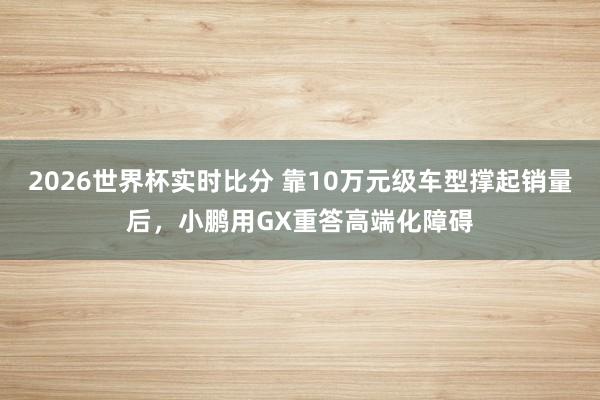 2026世界杯实时比分 靠10万元级车型撑起销量后，小鹏用GX重答高端化障碍