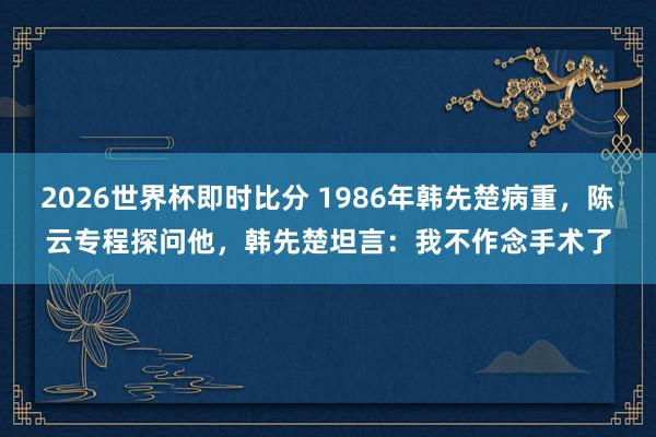 2026世界杯即时比分 1986年韩先楚病重，陈云专程探问他，韩先楚坦言：我不作念手术了