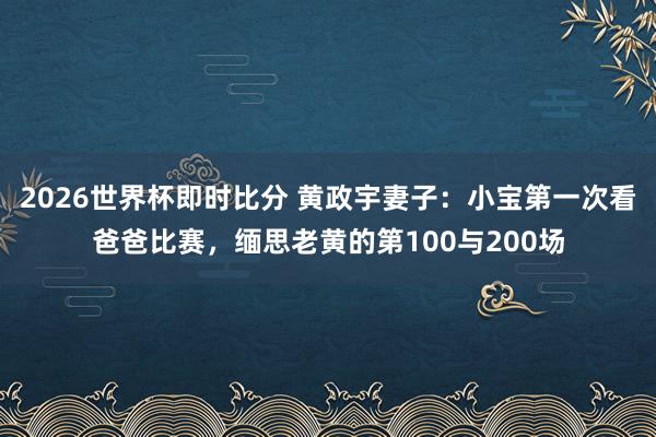 2026世界杯即时比分 黄政宇妻子：小宝第一次看爸爸比赛，缅思老黄的第100与200场
