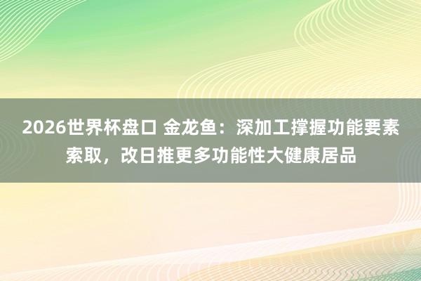 2026世界杯盘口 金龙鱼：深加工撑握功能要素索取，改日推更多功能性大健康居品