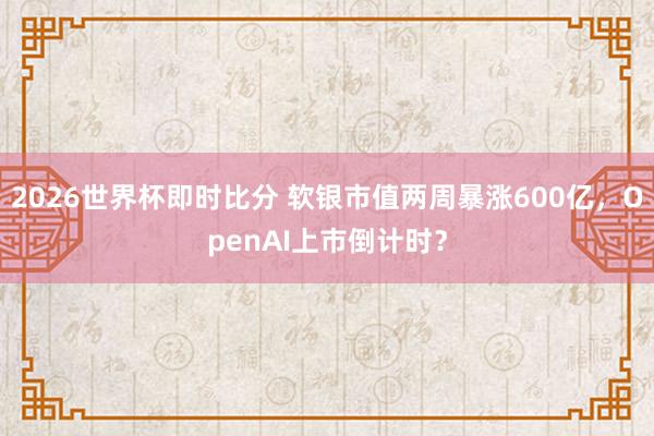 2026世界杯即时比分 软银市值两周暴涨600亿，OpenAI上市倒计时？