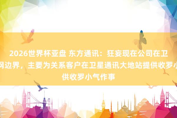 2026世界杯亚盘 东方通讯：狂妄现在公司在卫星互联网边界，主要为关系客户在卫星通讯大地站提供收罗小气作事