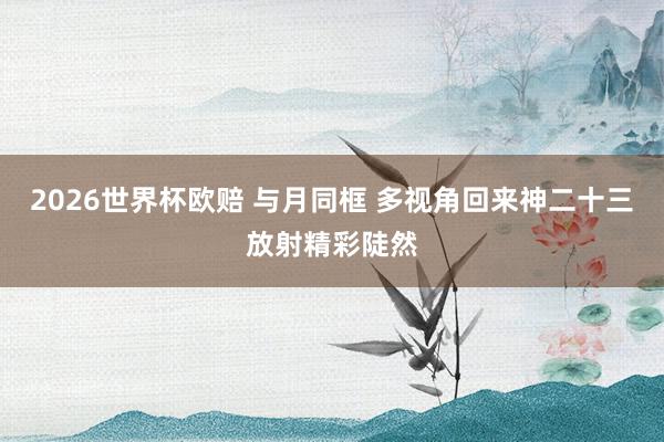 2026世界杯欧赔 与月同框 多视角回来神二十三放射精彩陡然