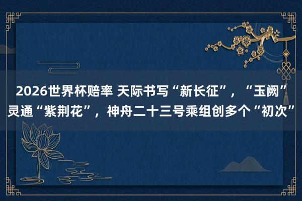 2026世界杯赔率 天际书写“新长征”，“玉阙”灵通“紫荆花”，神舟二十三号乘组创多个“初次”