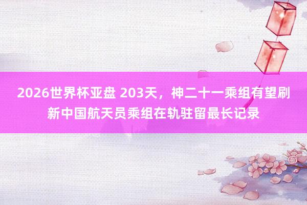 2026世界杯亚盘 203天，神二十一乘组有望刷新中国航天员乘组在轨驻留最长记录