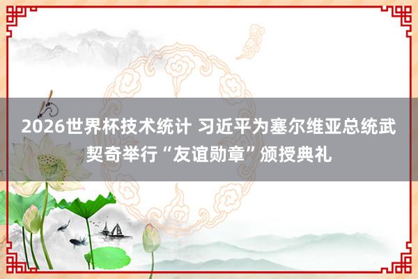 2026世界杯技术统计 习近平为塞尔维亚总统武契奇举行“友谊勋章”颁授典礼