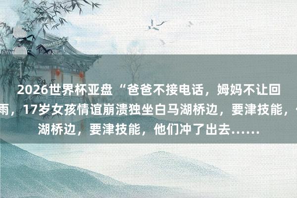 2026世界杯亚盘 “爸爸不接电话，姆妈不让回家”，昨天杭州暴雨，17岁女孩情谊崩溃独坐白马湖桥边，要津技能，他们冲了出去……