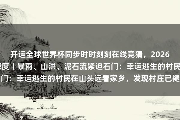 开运全球世界杯同步时时刻刻在线竞猜，2026世界杯文字直播 极目深度丨暴雨、山洪、泥石流紧迫石门：幸运逃生的村民在山头远看家乡，发现村庄已褪色不见