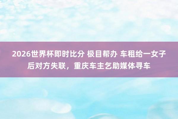 2026世界杯即时比分 极目帮办 车租给一女子后对方失联，重庆车主乞助媒体寻车