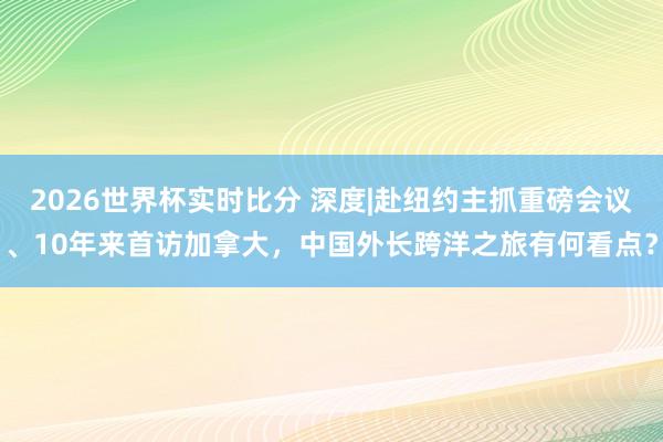 2026世界杯实时比分 深度|赴纽约主抓重磅会议、10年来首访加拿大，中国外长跨洋之旅有何看点？