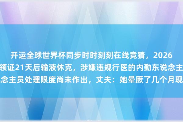 开运全球世界杯同步时时刻刻在线竞猜，2026世界杯文字直播 女子领证21天后输液休克，涉嫌违规行医的内勤东说念主员处理限度尚未作出，丈夫：她晕厥了几个月现已苏醒，未必哭未必笑