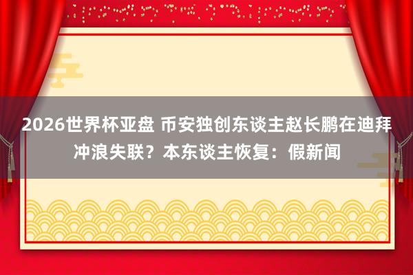 2026世界杯亚盘 币安独创东谈主赵长鹏在迪拜冲浪失联？本东谈主恢复：假新闻