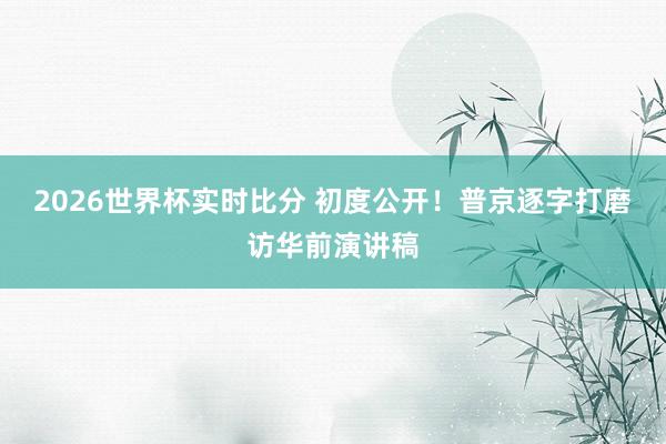 2026世界杯实时比分 初度公开！普京逐字打磨访华前演讲稿