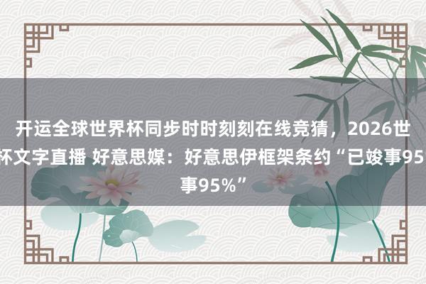 开运全球世界杯同步时时刻刻在线竞猜，2026世界杯文字直播 好意思媒：好意思伊框架条约“已竣事95%”