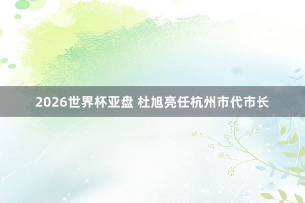 2026世界杯亚盘 杜旭亮任杭州市代市长