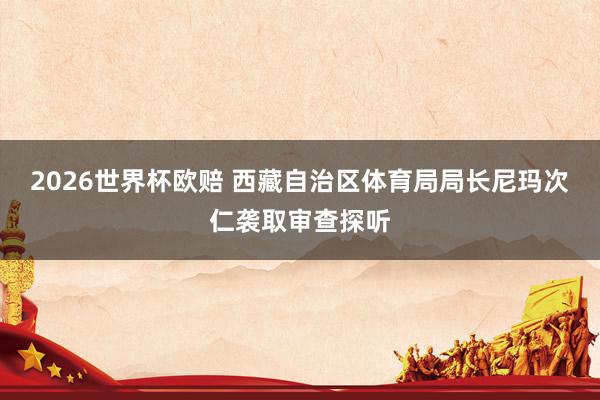 2026世界杯欧赔 西藏自治区体育局局长尼玛次仁袭取审查探听