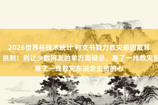 2026世界杯技术统计 村支书戮力救灾却因戴耳饰被“键盘侠”挑刺！别让少数网友的单方面疑忌，寒了一线救灾东说念主员的心