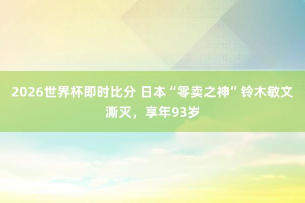 2026世界杯即时比分 日本“零卖之神”铃木敏文澌灭，享年93岁
