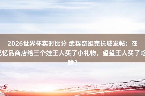 2026世界杯实时比分 武契奇逛完长城发帖：在记忆品商店给三个娃王人买了小礼物，望望王人买了啥？