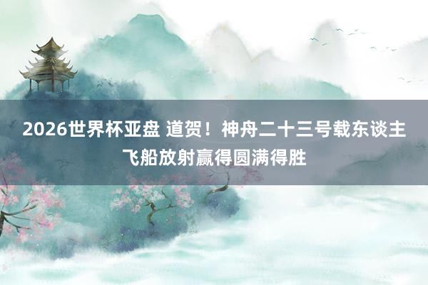 2026世界杯亚盘 道贺！神舟二十三号载东谈主飞船放射赢得圆满得胜