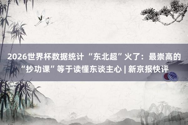 2026世界杯数据统计 “东北超”火了：最崇高的“抄功课”等于读懂东谈主心 | 新京报快评