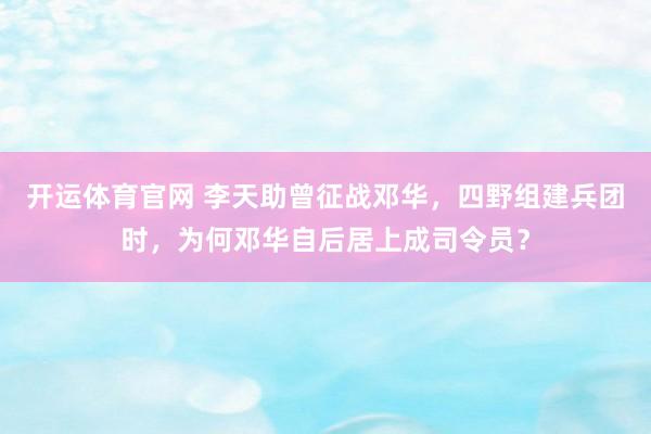 开运体育官网 李天助曾征战邓华，四野组建兵团时，为何邓华自后居上成司令员？