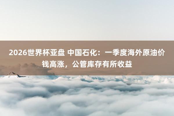 2026世界杯亚盘 中国石化：一季度海外原油价钱高涨，公管库存有所收益