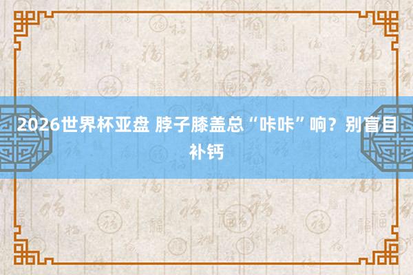 2026世界杯亚盘 脖子膝盖总“咔咔”响？别盲目补钙