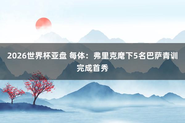 2026世界杯亚盘 每体：弗里克麾下5名巴萨青训完成首秀