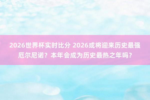 2026世界杯实时比分 2026或将迎来历史最强厄尔尼诺？本年会成为历史最热之年吗？
