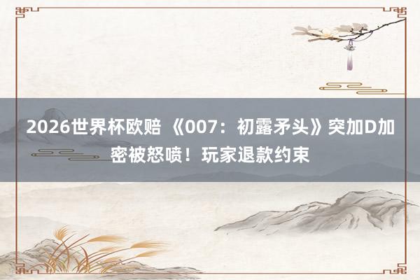 2026世界杯欧赔 《007：初露矛头》突加D加密被怒喷！玩家退款约束