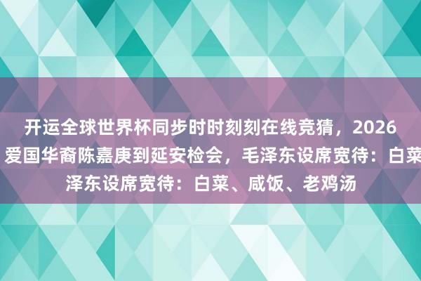 开运全球世界杯同步时时刻刻在线竞猜，2026世界杯文字直播 爱国华裔陈嘉庚到延安检会，毛泽东设席宽待：白菜、咸饭、老鸡汤