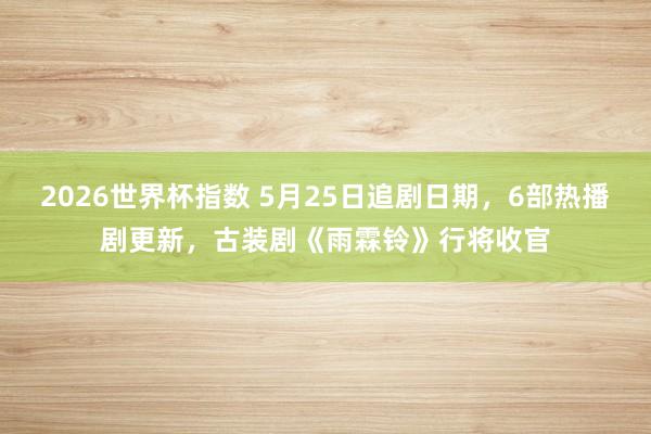 2026世界杯指数 5月25日追剧日期，6部热播剧更新，古装剧《雨霖铃》行将收官
