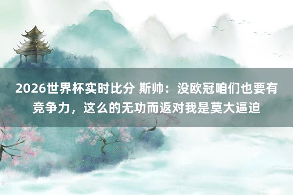 2026世界杯实时比分 斯帅：没欧冠咱们也要有竞争力，这么的无功而返对我是莫大逼迫