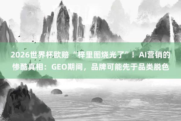 2026世界杯欧赔 “梓里图烧光了”！AI营销的惨酷真相：GEO期间，品牌可能先于品类脱色