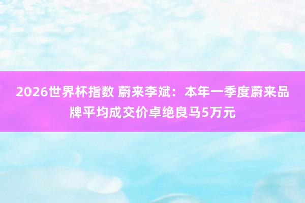 2026世界杯指数 蔚来李斌：本年一季度蔚来品牌平均成交价卓绝良马5万元