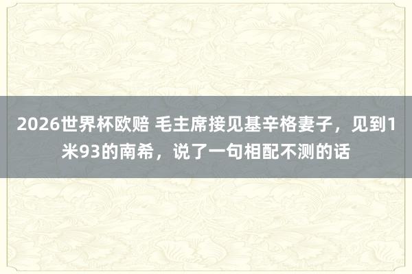 2026世界杯欧赔 毛主席接见基辛格妻子，见到1米93的南希，说了一句相配不测的话