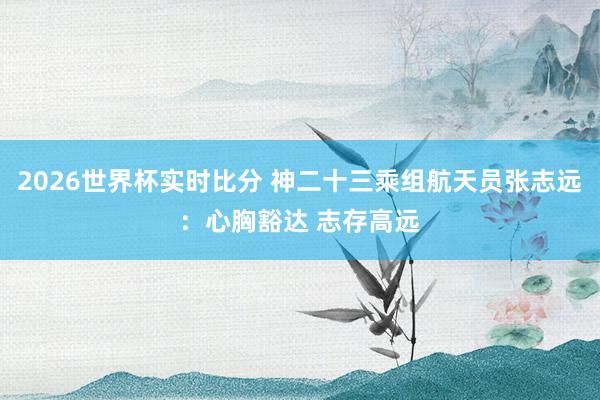 2026世界杯实时比分 神二十三乘组航天员张志远：心胸豁达 志存高远
