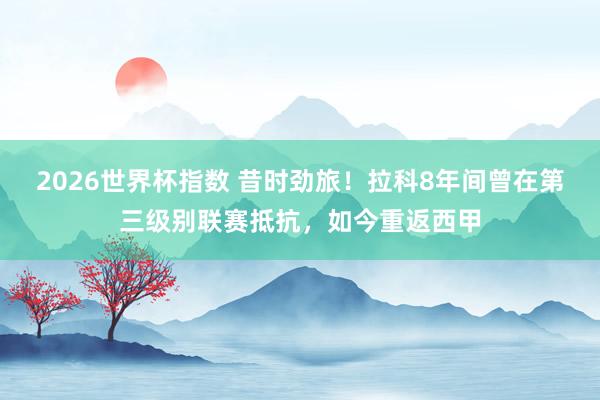 2026世界杯指数 昔时劲旅！拉科8年间曾在第三级别联赛抵抗，如今重返西甲