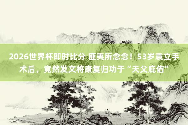 2026世界杯即时比分 匪夷所念念！53岁袁立手术后，竟然发文将康复归功于“天父庇佑”