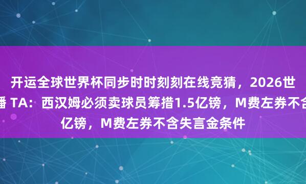 开运全球世界杯同步时时刻刻在线竞猜，2026世界杯文字直播 TA：西汉姆必须卖球员筹措1.5亿镑，M费左券不含失言金条件