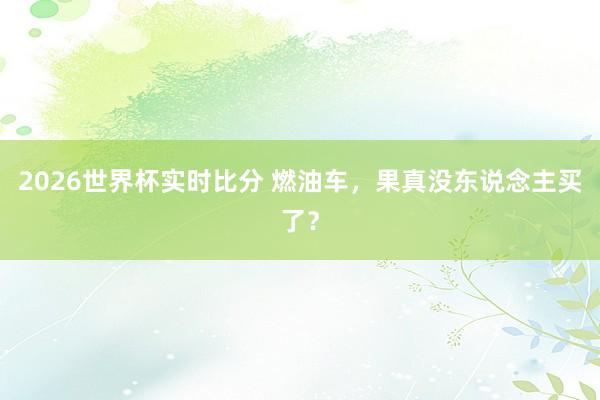 2026世界杯实时比分 燃油车，果真没东说念主买了？