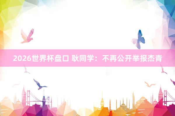 2026世界杯盘口 耿同学：不再公开举报杰青