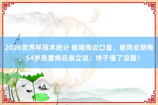 2026世界杯技术统计 被嘲南边口音、被同业期侮，54岁患重病后袁立说：终于懂了没趣！