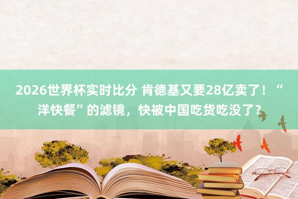 2026世界杯实时比分 肯德基又要28亿卖了！“洋快餐”的滤镜，快被中国吃货吃没了？
