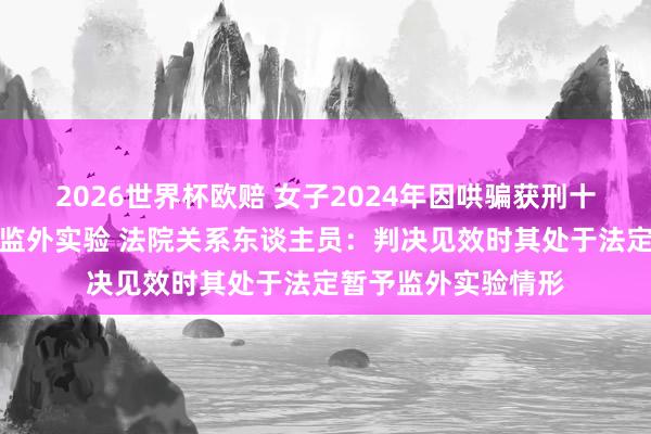 2026世界杯欧赔 女子2024年因哄骗获刑十年，现因孕珠苦求监外实验 法院关系东谈主员：判决见效时其处于法定暂予监外实验情形