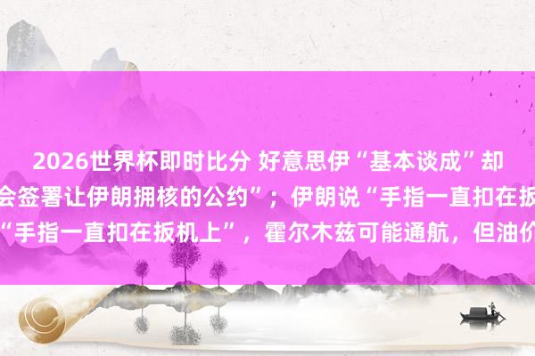 2026世界杯即时比分 好意思伊“基本谈成”却各怀心想：特朗普称“不会签署让伊朗拥核的公约”；伊朗说“手指一直扣在扳机上”，霍尔木兹可能通航，但油价回不去了