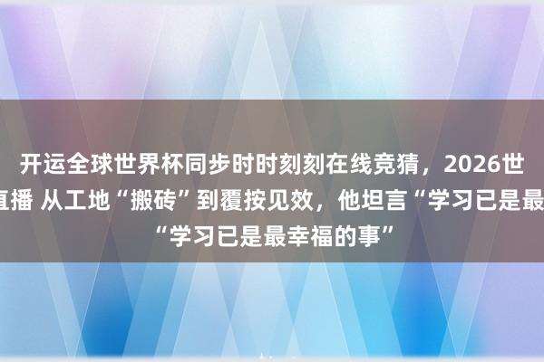 开运全球世界杯同步时时刻刻在线竞猜，2026世界杯文字直播 从工地“搬砖”到覆按见效，他坦言“学习已是最幸福的事”