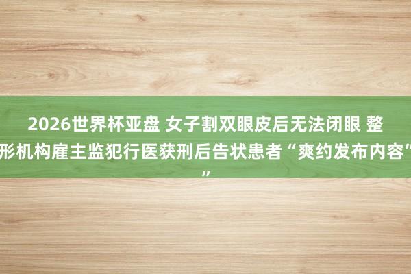 2026世界杯亚盘 女子割双眼皮后无法闭眼 整形机构雇主监犯行医获刑后告状患者“爽约发布内容”